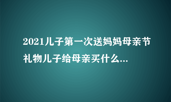2021儿子第一次送妈妈母亲节礼物儿子给母亲买什么礼物合适