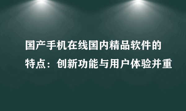 国产手机在线国内精品软件的特点:创新功能与用户体验并重