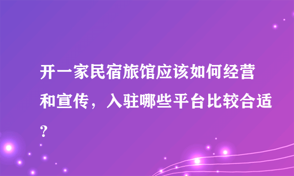 开一家民宿旅馆应该如何经营和宣传，入驻哪些平台比较合适？