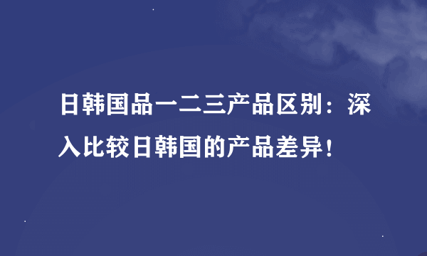 日韩国品一二三产品区别：深入比较日韩国的产品差异！