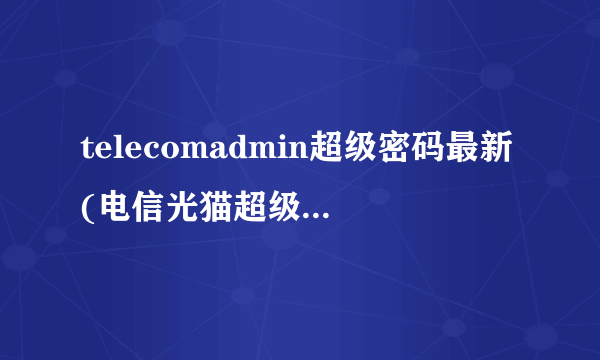 telecomadmin超级密码最新(电信光猫超级管理员账号密码)