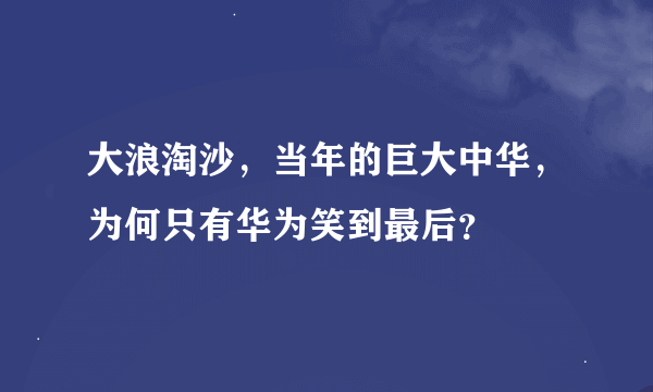 大浪淘沙，当年的巨大中华，为何只有华为笑到最后？