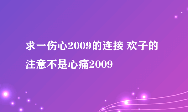 求一伤心2009的连接 欢子的 注意不是心痛2009