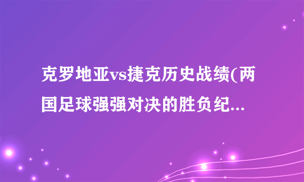 克罗地亚vs捷克历史战绩(两国足球强强对决的胜负纪录与足球传奇故事)