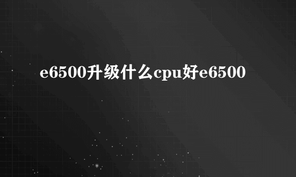 e6500升级什么cpu好e6500