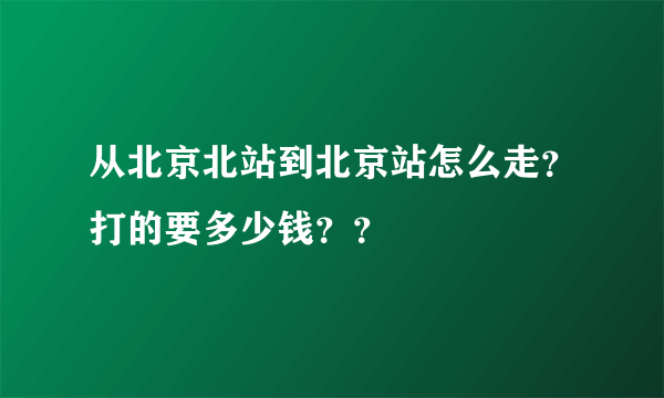 从北京北站到北京站怎么走？打的要多少钱？？
