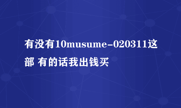 有没有10musume-020311这部 有的话我出钱买