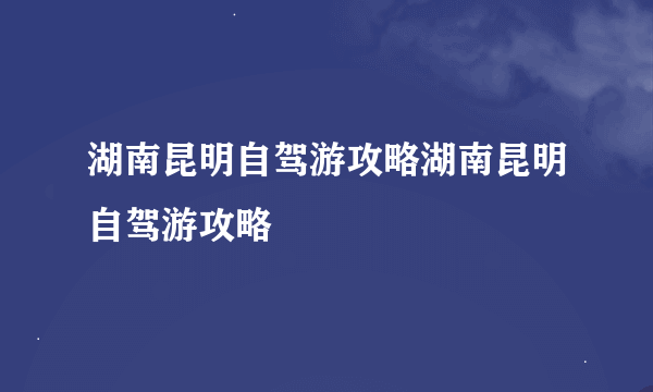湖南昆明自驾游攻略湖南昆明自驾游攻略