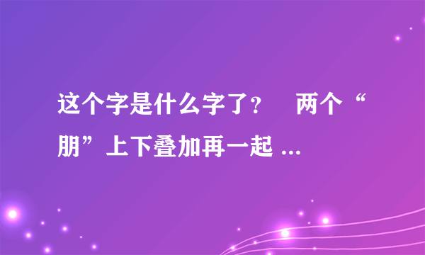 这个字是什么字了？   两个“朋”上下叠加再一起         万分感谢