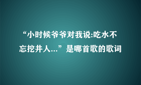 “小时候爷爷对我说:吃水不忘挖井人...”是哪首歌的歌词