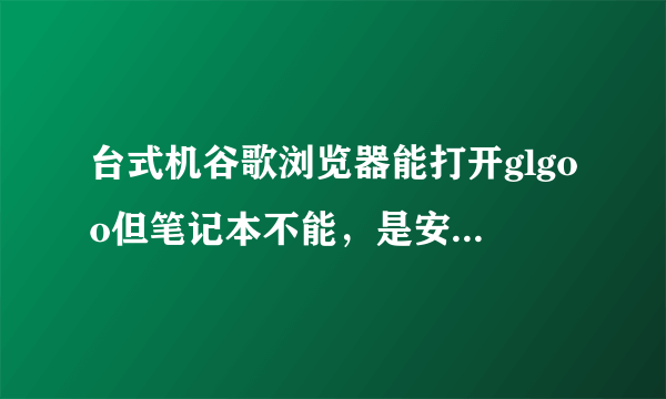 台式机谷歌浏览器能打开glgoo但笔记本不能，是安全设置问题吗？