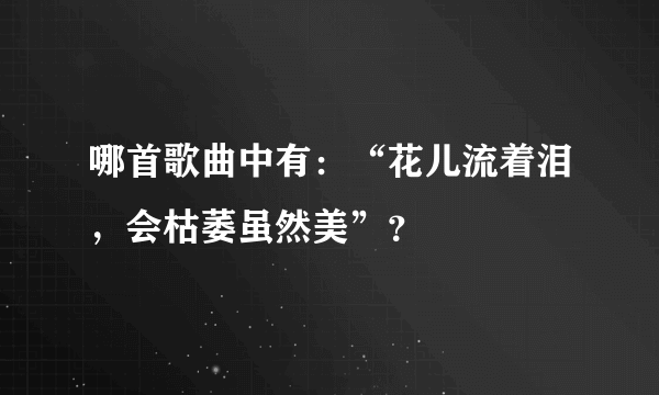 哪首歌曲中有：“花儿流着泪，会枯萎虽然美”？