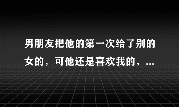 男朋友把他的第一次给了别的女的，可他还是喜欢我的，爱我的，我也很喜欢他，很爱他，，该不该和他重新在