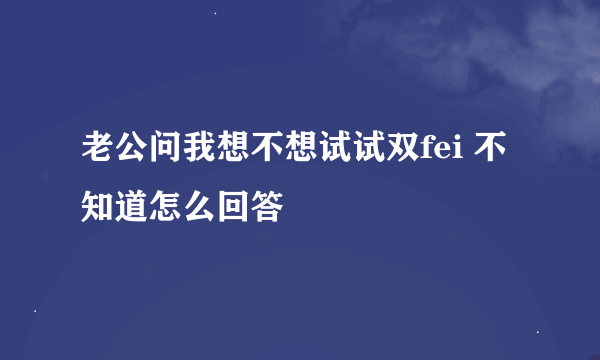 老公问我想不想试试双fei 不知道怎么回答
