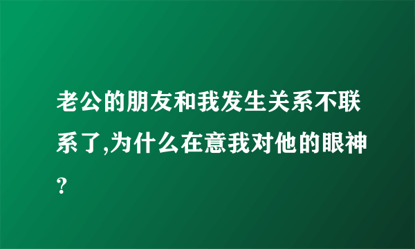 老公的朋友和我发生关系不联系了,为什么在意我对他的眼神？