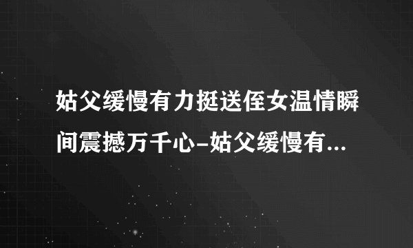 姑父缓慢有力挺送侄女温情瞬间震撼万千心-姑父缓慢有力挺送侄女!感动至深的温情瞬间