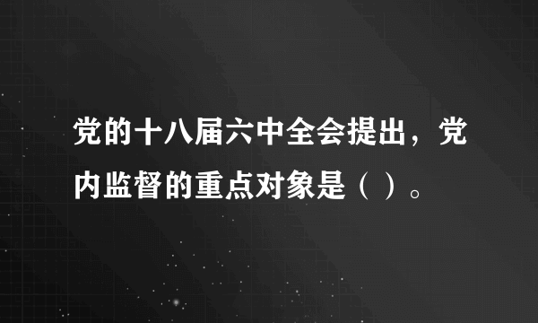党的十八届六中全会提出，党内监督的重点对象是（）。
