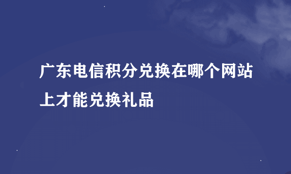 广东电信积分兑换在哪个网站上才能兑换礼品
