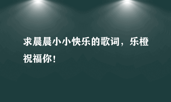 求晨晨小小快乐的歌词，乐橙祝福你！