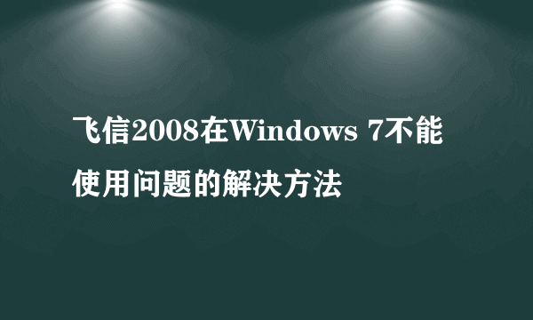 飞信2008在Windows 7不能使用问题的解决方法