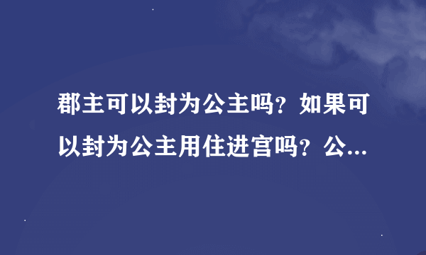 郡主可以封为公主吗？如果可以封为公主用住进宫吗？公主是住在宫里的吗？是的话住的地方叫什么？