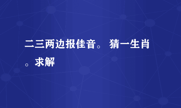 二三两边报佳音。 猜一生肖。求解