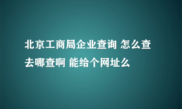 北京工商局企业查询 怎么查 去哪查啊 能给个网址么