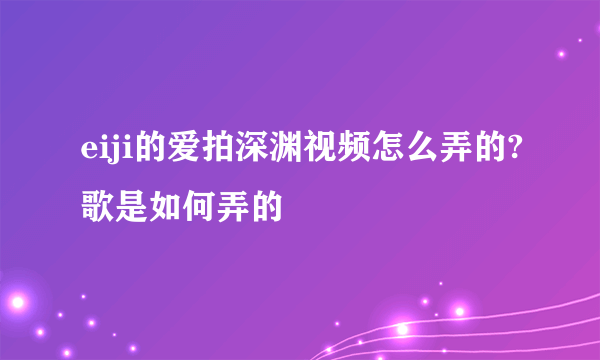 eiji的爱拍深渊视频怎么弄的?歌是如何弄的