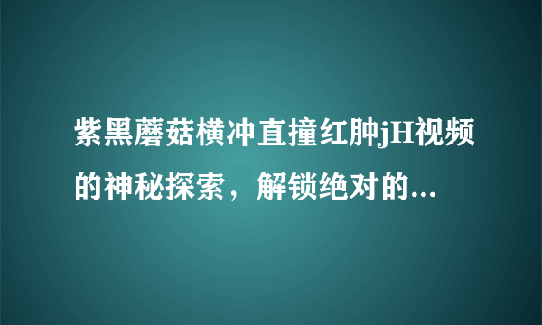 紫黑蘑菇横冲直撞红肿jH视频的神秘探索，解锁绝对的刺激体验-紫黑蘑菇横冲直撞红肿jH视频现象解析！