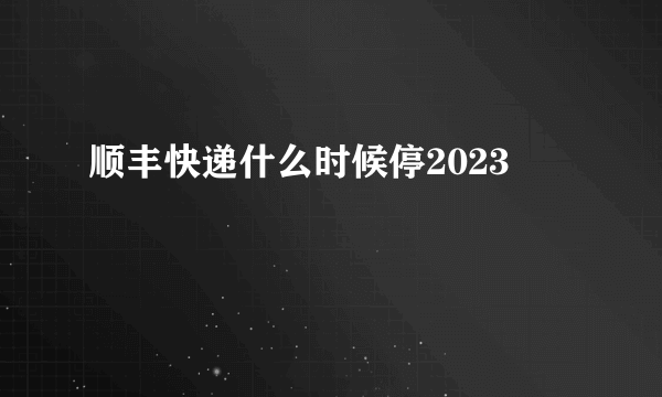 顺丰快递什么时候停2023