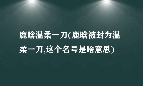 鹿晗温柔一刀(鹿晗被封为温柔一刀,这个名号是啥意思)