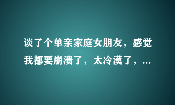 谈了个单亲家庭女朋友，感觉我都要崩溃了，太冷漠了，对人不信任，自私自利，吵架无