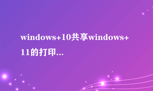 windows+10共享windows+11的打印机显示错误0x00005怎么解决？