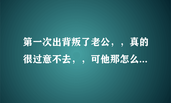 第一次出背叛了老公，，真的很过意不去，，可他那怎么比老公粗大很多，，真忘不了，，