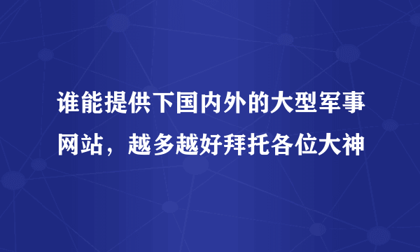 谁能提供下国内外的大型军事网站,越多越好拜托各位大神