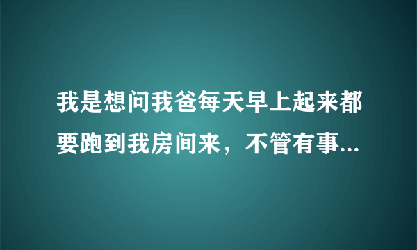 我是想问我爸每天早上起来都要跑到我房间来，不管有事没事每天必须会来，以前房间锁住了他就敲门，门没锁