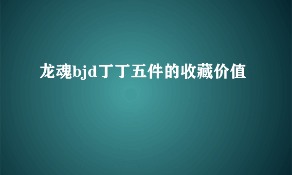 龙魂bjd丁丁五件的收藏价值