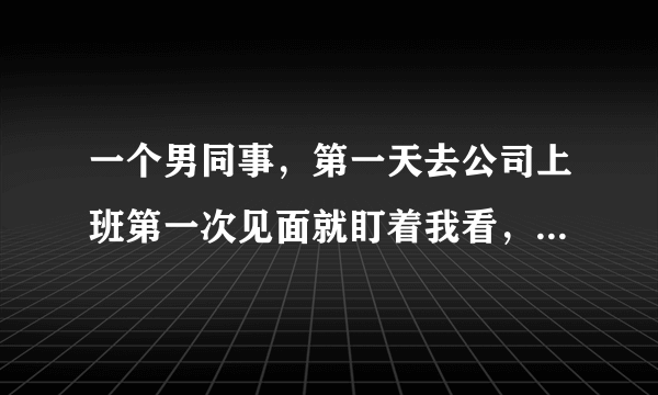 一个男同事，第一天去公司上班第一次见面就盯着我看，后来每次面对面
