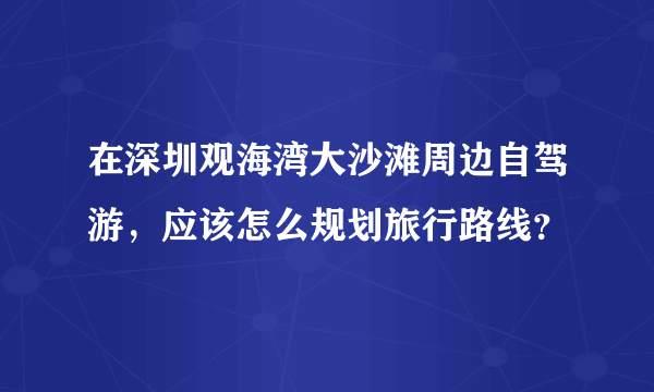 在深圳观海湾大沙滩周边自驾游，应该怎么规划旅行路线？