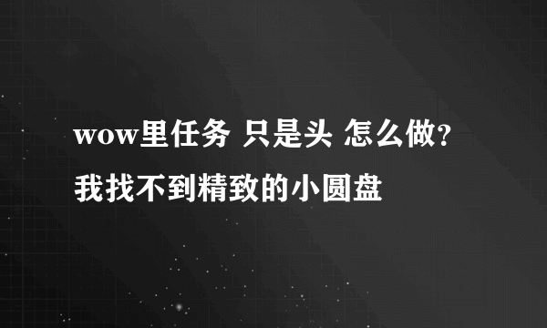 wow里任务 只是头 怎么做？我找不到精致的小圆盘