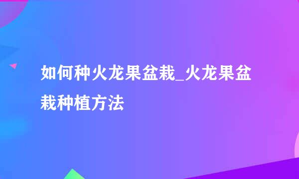 如何种火龙果盆栽_火龙果盆栽种植方法