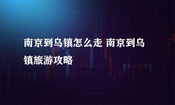 南京到乌镇怎么走 南京到乌镇旅游攻略