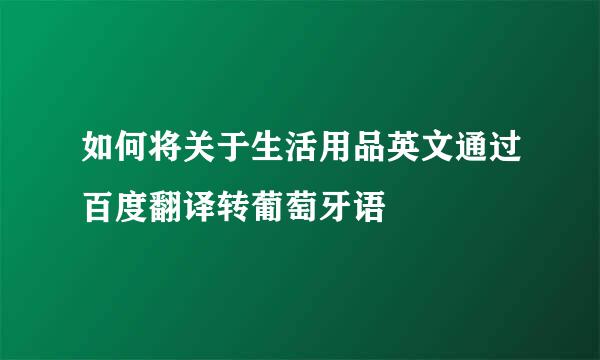 如何将关于生活用品英文通过百度翻译转葡萄牙语