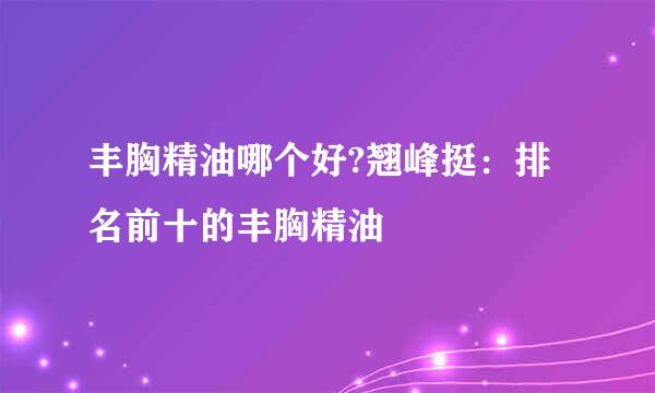 丰胸精油哪个好?翘峰挺：排名前十的丰胸精油