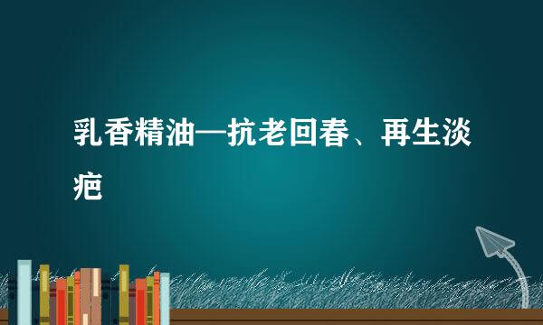 乳香精油—抗老回春、再生淡疤