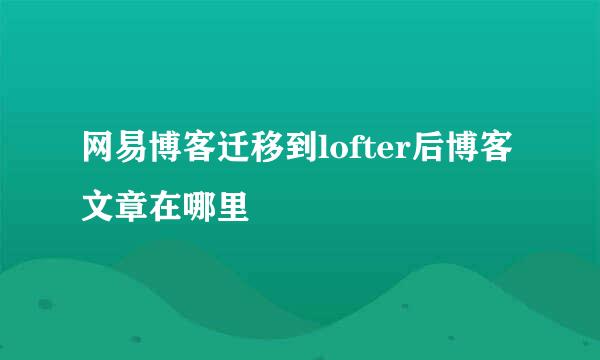 网易博客迁移到lofter后博客文章在哪里
