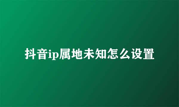 抖音ip属地未知怎么设置