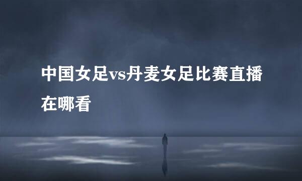 中国女足vs丹麦女足比赛直播在哪看