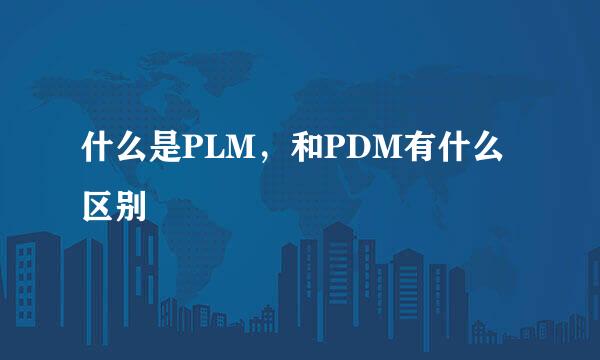 什么是PLM，和PDM有什么区别