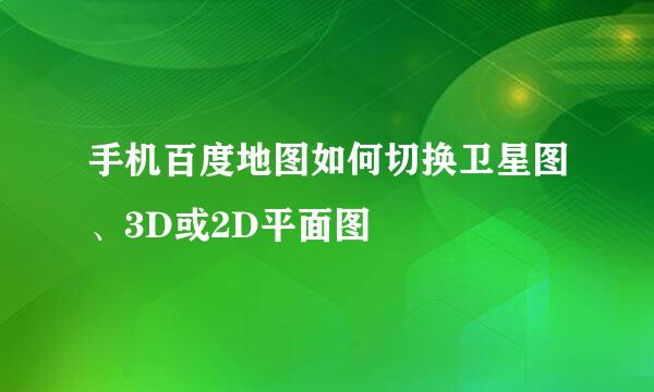 手机百度地图如何切换卫星图、3D或2D平面图